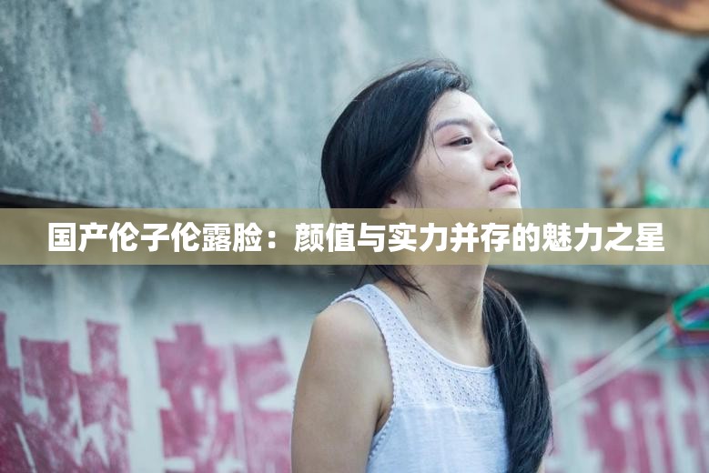 国产伦子伦露脸：颜值与实力并存的魅力之星