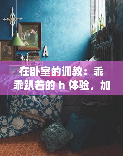在卧室的调教：乖乖趴着的 h 体验，加入 3p 更刺激