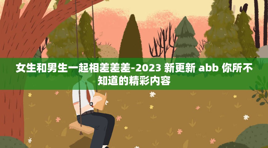 女生和男生一起相差差差-2023 新更新 abb 你所不知道的精彩内容