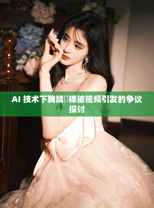 AI 技术下鞠婧祎裸被视频引发的争议探讨