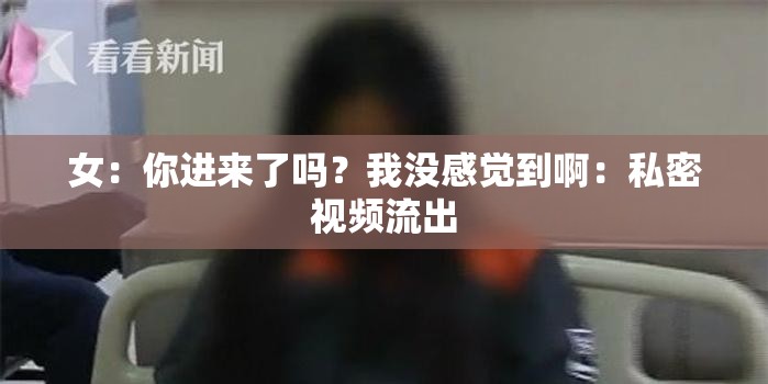 女：你进来了吗？我没感觉到啊：私密视频流出