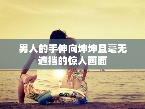 男人的手伸向坤坤且毫无遮挡的惊人画面