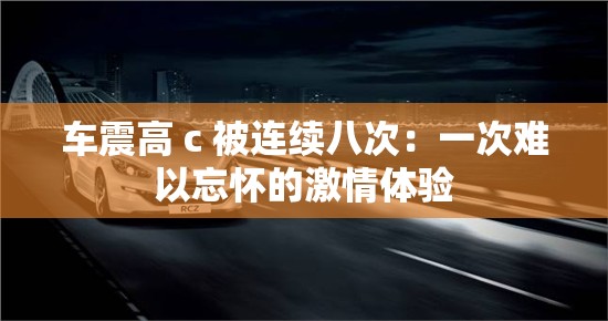 车震高 c 被连续八次：一次难以忘怀的激情体验
