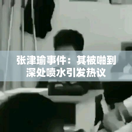张津瑜事件：其被啪到深处喷水引发热议