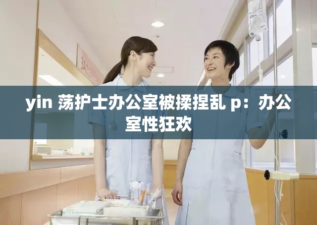 yin 荡护士办公室被揉捏乱 p：办公室性狂欢