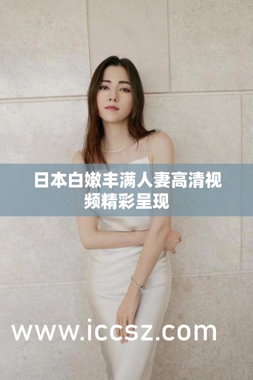 日本白嫩丰满人妻高清视频精彩呈现