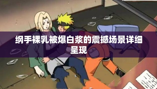 纲手裸乳被爆白浆的震撼场景详细呈现