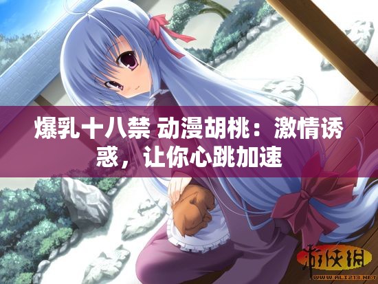 爆乳十八禁 动漫胡桃：激情诱惑，让你心跳加速
