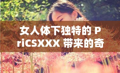 女人体下独特的 PriCSXXX 带来的奇妙体验