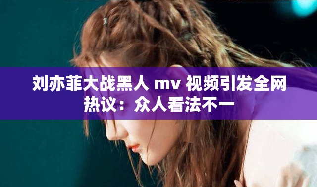 刘亦菲大战黑人 mv 视频引发全网热议：众人看法不一