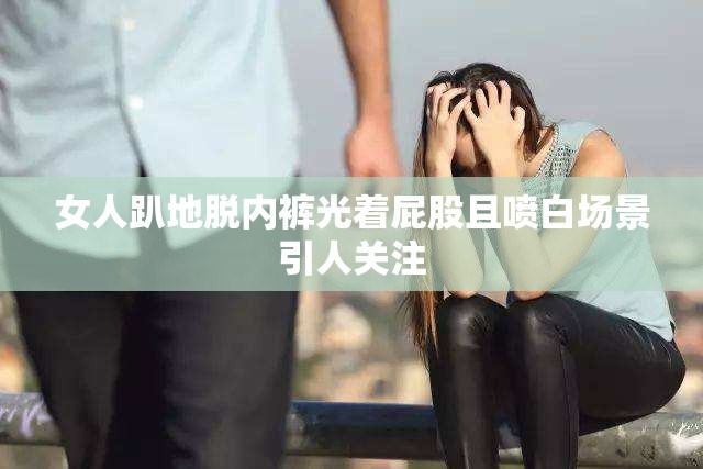 女人趴地脱内裤光着屁股且喷白场景引人关注