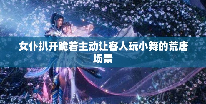 女仆扒开跪着主动让客人玩小舞的荒唐场景