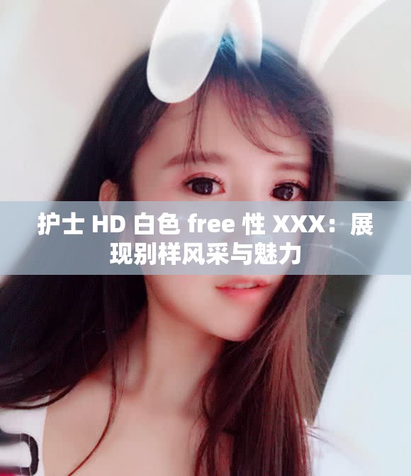 护士 HD 白色 free 性 XXX：展现别样风采与魅力
