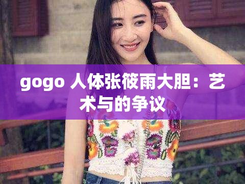 gogo 人体张筱雨大胆：艺术与的争议