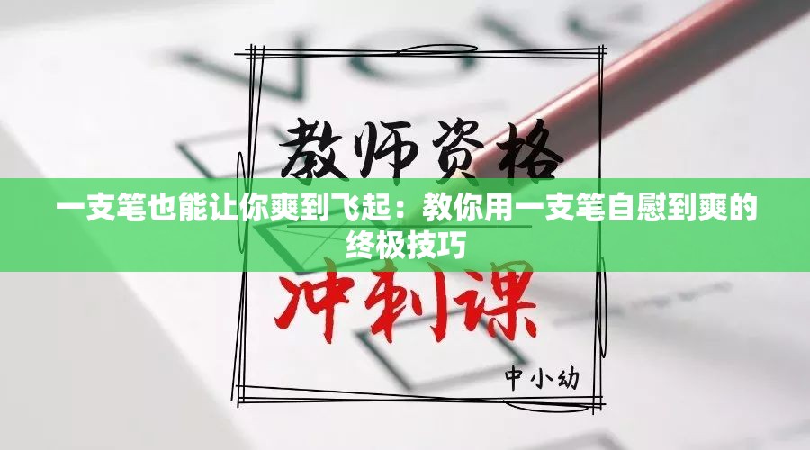 一支笔也能让你爽到飞起：教你用一支笔自慰到爽的终极技巧