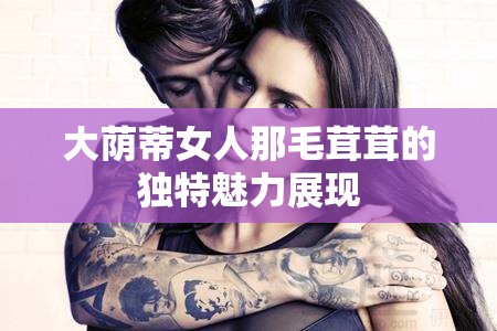 大荫蒂女人那毛茸茸的独特魅力展现