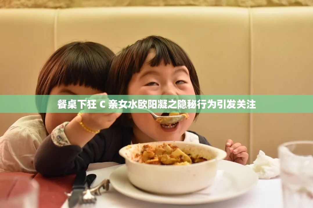 餐桌下狂 C 亲女水欧阳凝之隐秘行为引发关注