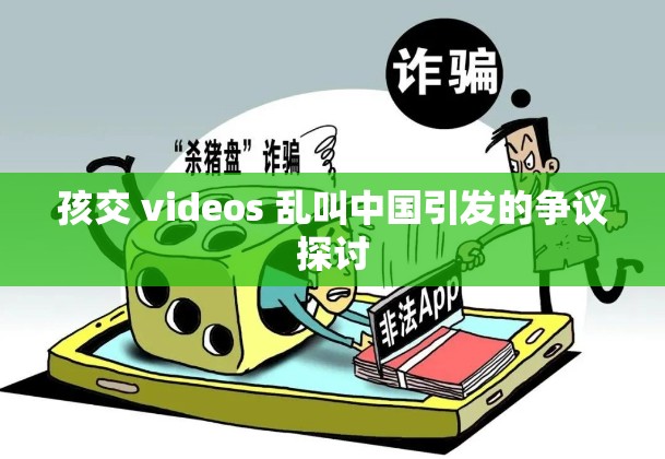 孩交 videos 乱叫中国引发的争议探讨