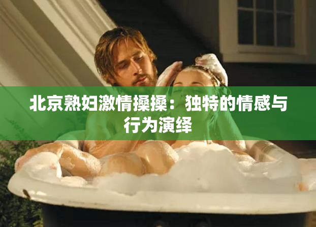 北京熟妇激情搡搡：独特的情感与行为演绎