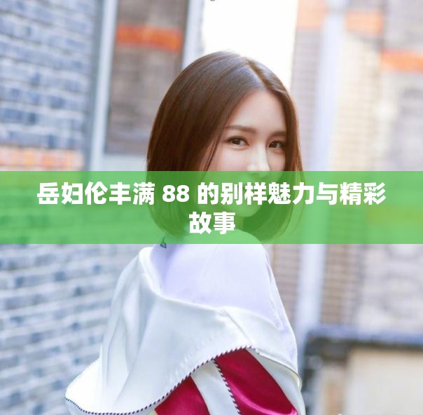 岳妇伦丰满 88 的别样魅力与精彩故事