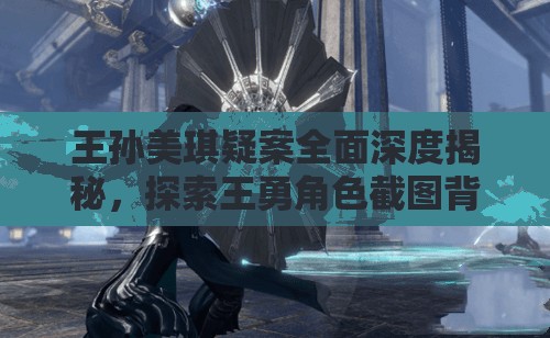 王孙美琪疑案全面深度揭秘，探索王勇角色截图背后隐藏的惊人故事