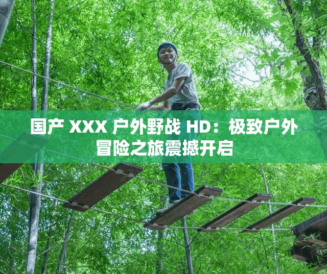 国产 XXX 户外野战 HD：极致户外冒险之旅震撼开启