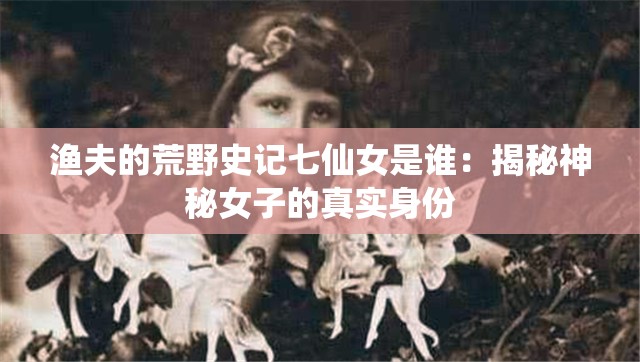 渔夫的荒野史记七仙女是谁：揭秘神秘女子的真实身份