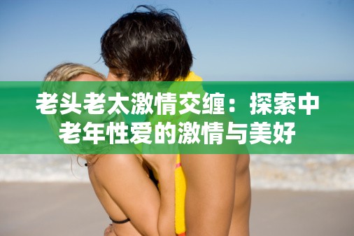 老头老太激情交缠：探索中老年性爱的激情与美好