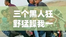 三个黑人狂野猛躁我一整晚激情释放