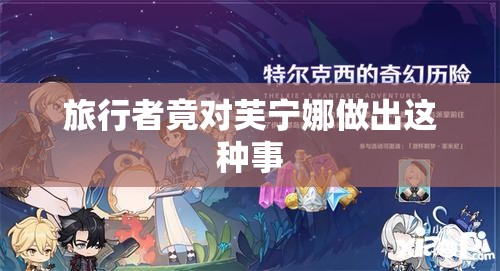 旅行者竟对芙宁娜做出这种事