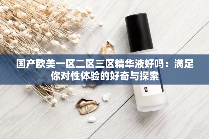 国产欧美一区二区三区精华液好吗：满足你对性体验的好奇与探索