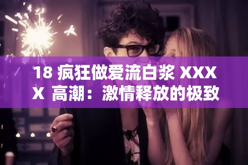 18 疯狂做爱流白浆 XXXⅩ 高潮：激情释放的极致体验