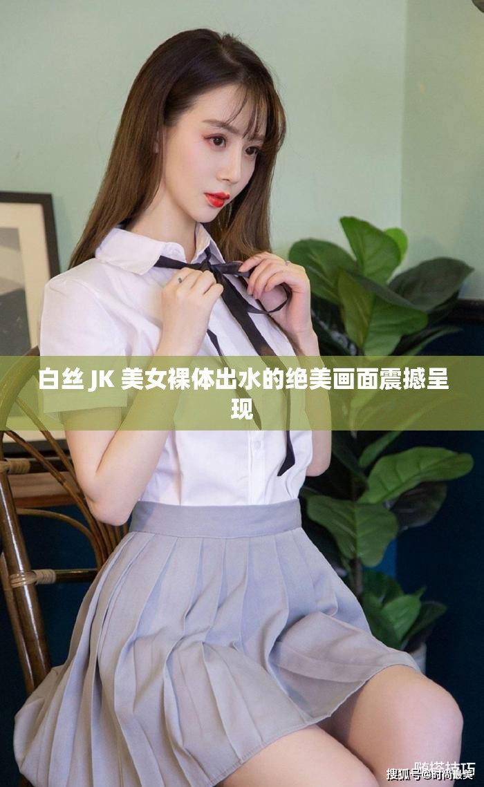 白丝 JK 美女裸体出水的绝美画面震撼呈现