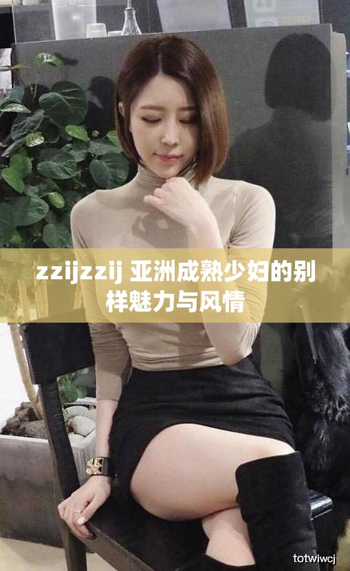 zzijzzij 亚洲成熟少妇的别样魅力与风情