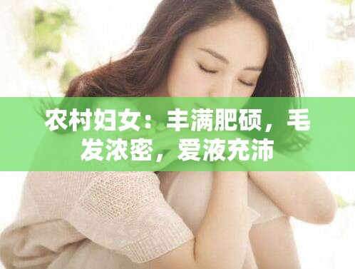 农村妇女：丰满肥硕，毛发浓密，爱液充沛