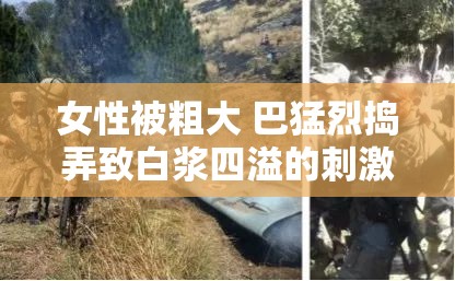 女性被粗大 巴猛烈捣弄致白浆四溢的刺激场景