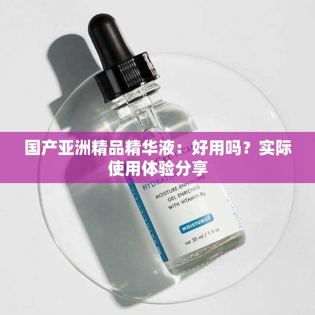 国产亚洲精品精华液：好用吗？实际使用体验分享