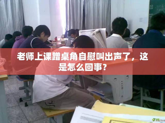 老师上课蹭桌角自慰叫出声了，这是怎么回事？