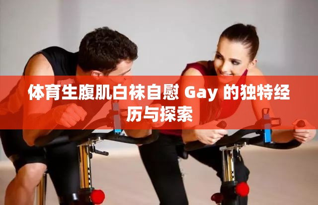 体育生腹肌白袜自慰 Gay 的独特经历与探索