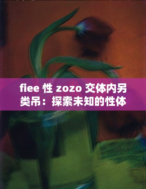 fiee 性 zozo 交体内另类吊：探索未知的性体验