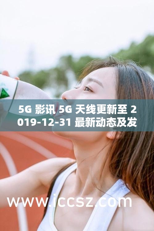 5G 影讯 5G 天线更新至 2019-12-31 最新动态及发展趋势