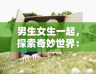 男生女生一起，探索奇妙世界：差差差差的无限可能