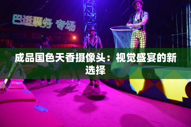 成品国色天香摄像头：视觉盛宴的新选择