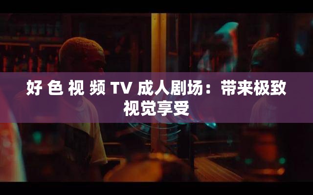 好 色 视 频 TV 成人剧场：带来极致视觉享受