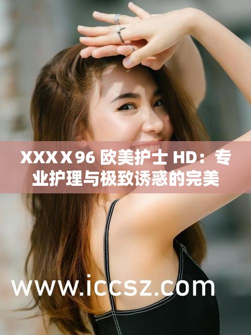XXXⅩ96 欧美护士 HD：专业护理与极致诱惑的完美结合