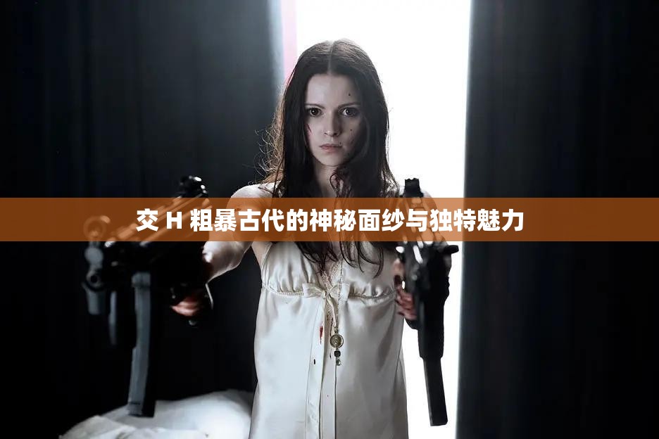 交 H 粗暴古代的神秘面纱与独特魅力