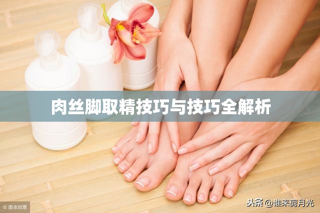 肉丝脚取精技巧与技巧全解析