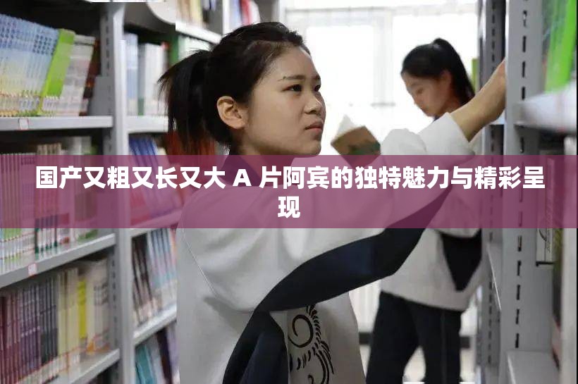 国产又粗又长又大 A 片阿宾的独特魅力与精彩呈现