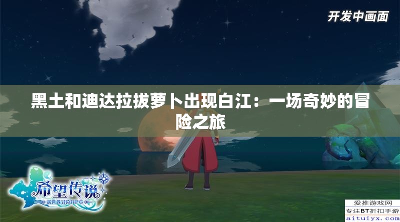 黑土和迪达拉拔萝卜出现白江：一场奇妙的冒险之旅