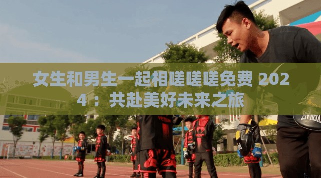 女生和男生一起相嗟嗟嗟免费 2024 ：共赴美好未来之旅